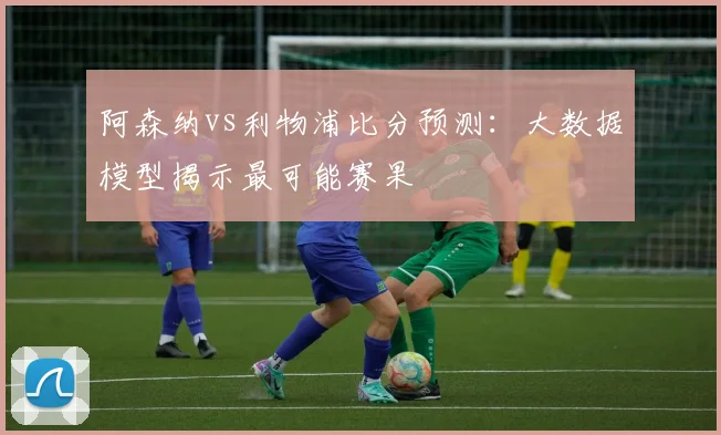 阿森纳vs利物浦比分预测：大数据模型揭示最可能赛果
