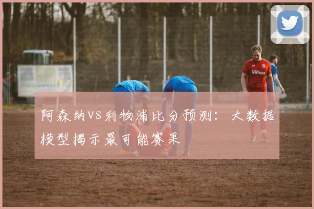 阿森纳vs利物浦比分预测：大数据模型揭示最可能赛果